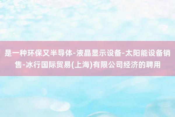 是一种环保又半导体-液晶显示设备-太阳能设备销售-冰行国际贸易(上海)有限公司经济的聘用