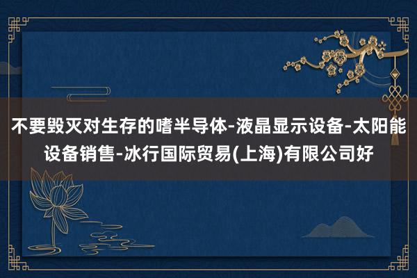 不要毁灭对生存的嗜半导体-液晶显示设备-太阳能设备销售-冰行国际贸易(上海)有限公司好