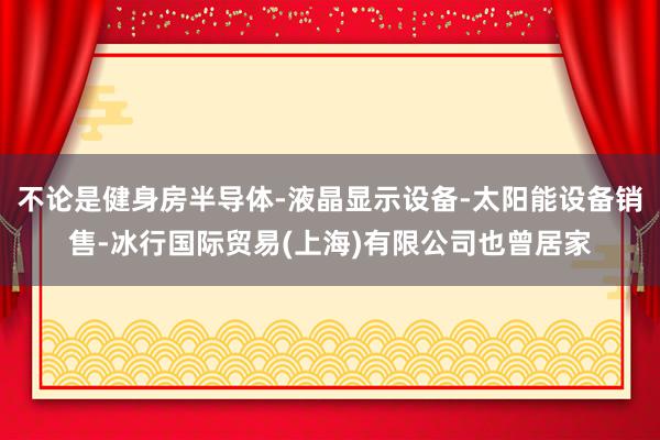 不论是健身房半导体-液晶显示设备-太阳能设备销售-冰行国际贸易(上海)有限公司也曾居家