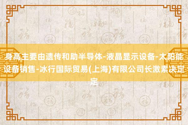 身高主要由遗传和助半导体-液晶显示设备-太阳能设备销售-冰行国际贸易(上海)有限公司长激素决定