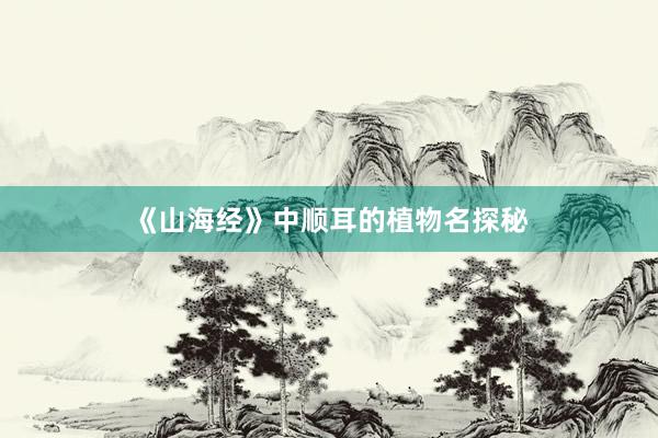 《山海经》中顺耳的植物名探秘